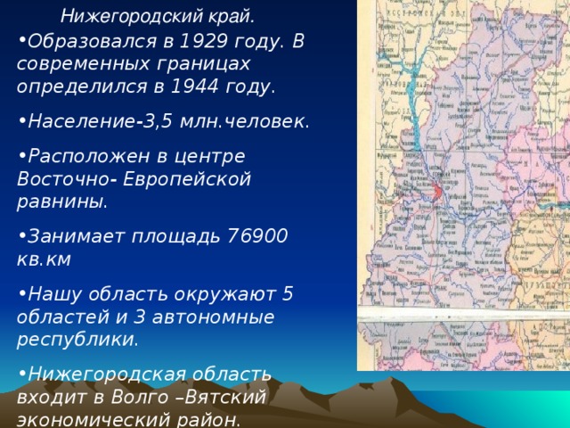  Нижегородский край. Образовался в 1929 году. В современных границах определился в 1944 году. Население-3,5 млн.человек. Расположен в центре Восточно- Европейской равнины. Занимает площадь 76900 кв.км Нашу область окружают 5 областей и 3 автономные республики. Нижегородская область входит в Волго –Вятский экономический район.( приволжский федеральный округ) Наша область является индустриальным ядром. 