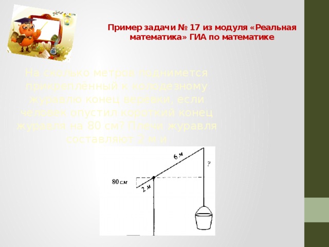 Пример задачи № 17 из модуля «Реальная математика» ГИА по математике На сколько метров поднимется прикреплённый к колодезному журавлю конец верёвки, если человек опустил короткий конец журавля на 80 см? Плечи журавля составляют 2 м и  6 м.  