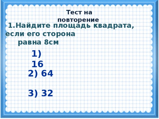  Тест на повторение  1.Найдите площадь квадрата, если его сторона  равна 8см 1) 16 2) 64 3) 32 