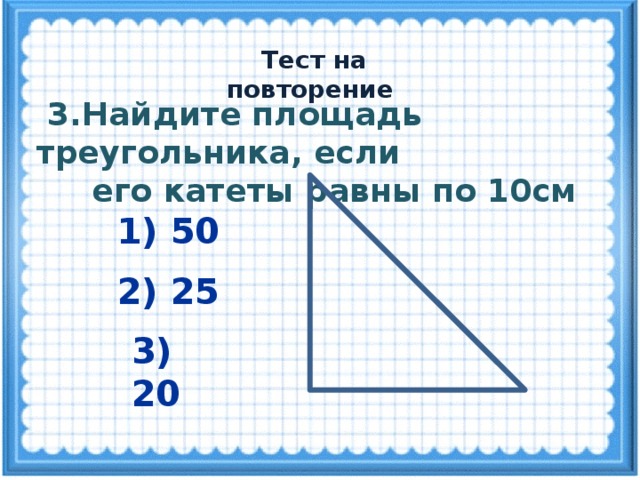  Тест на повторение  3.Найдите площадь треугольника, если  его катеты равны по 10см 1) 50 2) 25 3) 20 