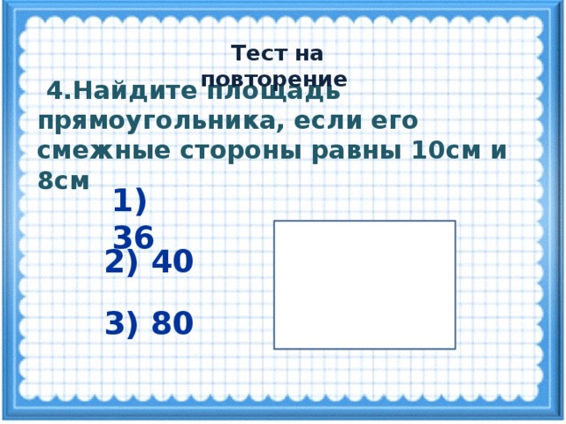 Тест на повторение  4.Найдите площадь прямоугольника, если его смежные стороны равны 10см и 8см 1) 36 2) 40 3) 80 