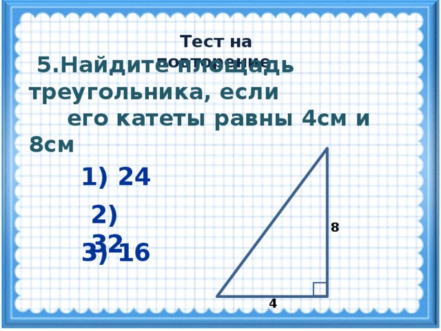  Тест на повторение  5.Найдите площадь треугольника, если  его катеты равны 4см и 8см 1) 24 2) 32 8 3) 16 4 