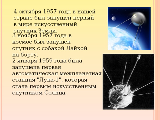 4 октября 1957 года в нашей стране был запущен первый в мире искусственный спутник Земли. 3 ноября 1957 года в космос был запущен спутник с собакой Лайкой на борту. 2 января 1959 года была запущена первая автоматическая межпланетная станция 