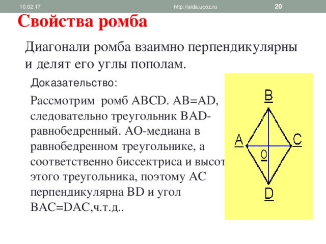 10.02.17 http://aida.ucoz.ru  Свойства ромба Диагонали ромба взаимно перпендикулярны и делят его углы пополам. Доказательство: Рассмотрим ромб ABCD . AB=AD , следовательно треугольник BAD- равнобедренный. AO- медиана в равнобедренном треугольнике, а соответственно биссектриса и высота этого треугольника, поэтому AC перпендикулярна BD и угол BAC=DAC ,ч.т.д.. 