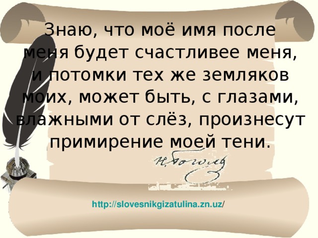 Знаю, что моё имя после меня будет счастливее меня, и потомки тех же земляков моих, может быть, с глазами, влажными от слёз, произнесут примирение моей тени. http://slovesnikgizatulina.zn.uz / 