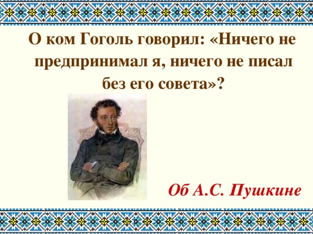  О ком Гоголь говорил: «Ничего не предпринимал я, ничего не писал без его совета»?    Об А.С. Пушкине 