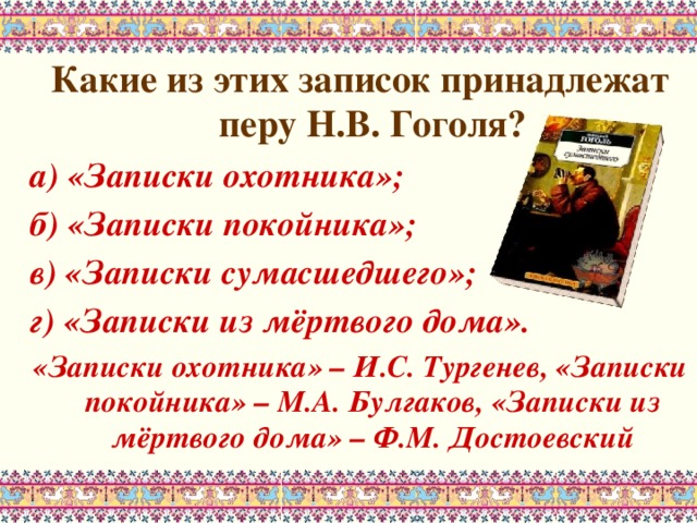 Какие из этих записок принадлежат перу Н.В. Гоголя? а) «Записки охотника»; б) «Записки покойника»; в) «Записки сумасшедшего»; г) «Записки из мёртвого дома». «Записки охотника» – И.С. Тургенев, «Записки покойника» – М.А. Булгаков, «Записки из мёртвого дома» – Ф.М. Достоевский 