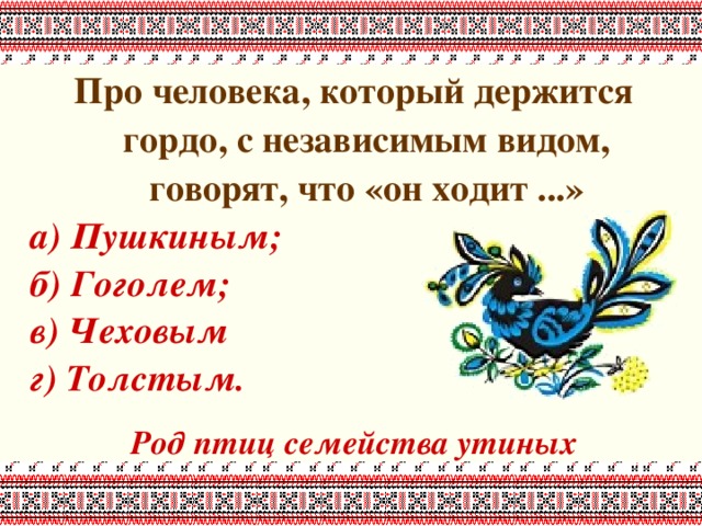 Про человека, который держится гордо, с независимым видом, говорят, что «он ходит ...» а) Пушкиным; б) Гоголем; в) Чеховым г) Толстым.  Род птиц семейства утиных 