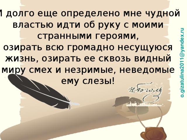 o.gizatulina2011@yandex.ru И долго еще определено мне чудной властью идти об руку с моими странными героями, озирать всю громадно несущуюся жизнь, озирать ее сквозь видный миру смех и незримые, неведомые ему слезы! 