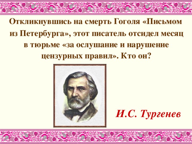  Откликнувшись на смерть Гоголя «Письмом из Петербурга», этот писатель отсидел месяц в тюрьме «за ослушание и нарушение цензурных правил». Кто он?       И.С. Тургенев  