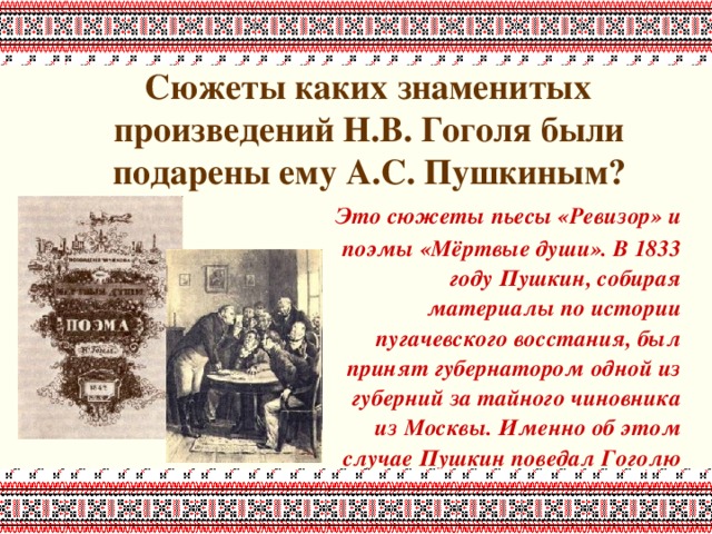  Сюжеты каких знаменитых произведений Н.В. Гоголя были подарены ему А.С. Пушкиным?     Это сюжеты пьесы «Ревизор» и поэмы «Мёртвые души». В 1833 году Пушкин, собирая материалы по истории пугачевского восстания, был принят губернатором одной из губерний за тайного чиновника из Москвы. Именно об этом случае Пушкин поведал Гоголю 