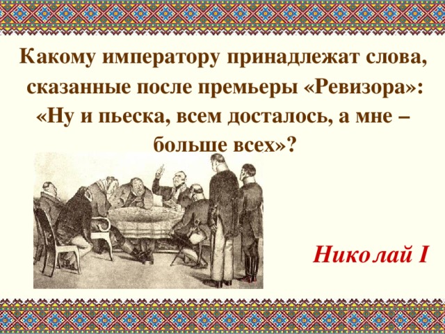  Какому императору принадлежат слова, сказанные после премьеры «Ревизора»: «Ну и пьеска, всем досталось, а мне – больше всех»?   Николай I  