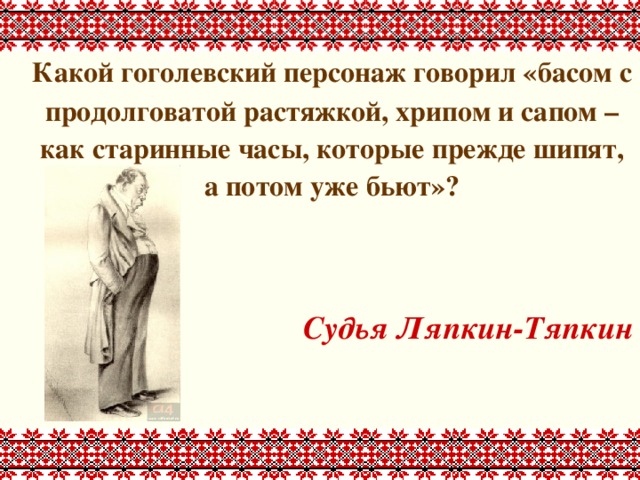  Какой гоголевский персонаж говорил «басом с продолговатой растяжкой, хрипом и сапом – как старинные часы, которые прежде шипят, а потом уже бьют»?   Судья Ляпкин-Тяпкин 