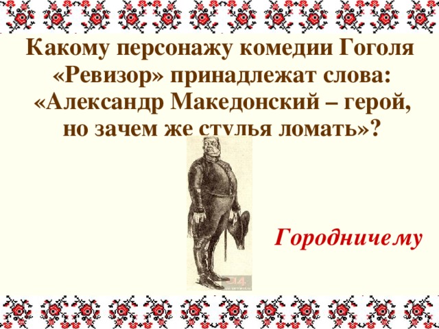  Какому персонажу комедии Гоголя «Ревизор» принадлежат слова: «Александр Македонский – герой, но зачем же стулья ломать»?   Городничему 