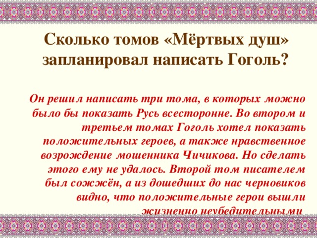  Сколько томов «Мёртвых душ» запланировал написать Гоголь?    Он решил написать три тома, в которых можно было бы показать Русь всесторонне. Во втором и третьем томах Гоголь хотел показать положительных героев, а также нравственное возрождение мошенника Чичикова. Но сделать этого ему не удалось. Второй том писателем был сожжён, а из дошедших до нас черновиков видно, что положительные герои вышли жизненно неубедительными  