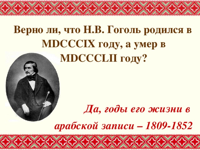  Верно ли, что Н.В. Гоголь родился в MDCCCIX году, а умер в MDCCCLII году?   Да, годы его жизни в арабской записи – 1809-1852 