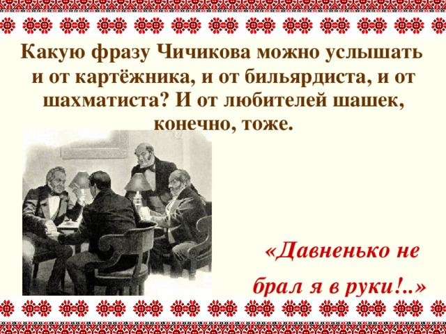  Какую фразу Чичикова можно услышать и от картёжника, и от бильярдиста, и от шахматиста? И от любителей шашек, конечно, тоже.      «Давненько не брал я в руки!..» 