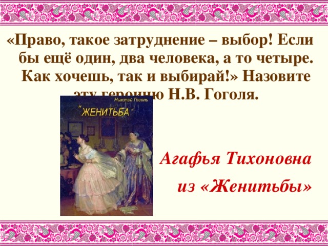 «Право, такое затруднение – выбор! Если бы ещё один, два человека, а то четыре. Как хочешь, так и выбирай!» Назовите эту героиню Н.В. Гоголя.   Агафья Тихоновна из «Женитьбы»  