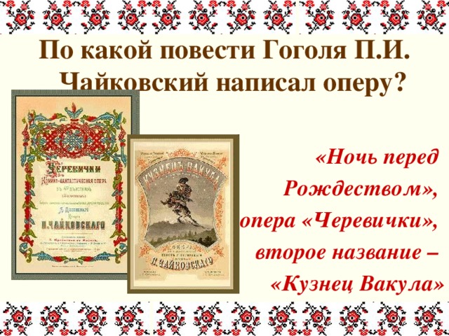 По какой повести Гоголя П.И. Чайковский написал оперу?  «Ночь перед Рождеством», опера «Черевички», второе название – «Кузнец Вакула» 