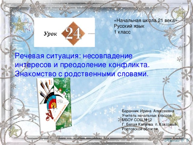 «Начальная школа 21 века» Русский язык 1 класс Речевая ситуация: несовпадение интересов и преодоление конфликта. Знакомство с родственными словами. Баранник Ирина Алексеевна Учитель начальных классов МБОУ СОШ №12 Г. Белая Калитва п. Коксовый Ростовской области 