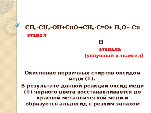 СН 3 -СН 2 -ОН+СuO →CH 3 -C=O+ H 2 О+ Cu   этанол   │  H   этаналь  (уксусный альдегид)   Окисление первичных спиртов оксидом меди (II). В результате данной реакции оксид меди (II) черного цвета восстанавливается до красной металлической меди и образуется альдегид с резким запахом 