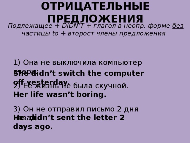 ОТРИЦАТЕЛЬНЫЕ ПРЕДЛОЖЕНИЯ Подлежащее + DIDN’T + глагол в неопр. форме без частицы to + второст.члены предложения. 1) Она не выключила компьютер вчера. She didn’t switch the computer off yesterday. 2) Ее жизнь не была скучной. Her life wasn’t boring. 3) Он не отправил письмо 2 дня назад. He didn’t sent the letter 2 days ago. 