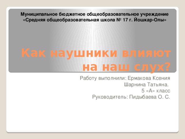 Муниципальное бюджетное общеобразовательное учреждение «Средняя общеобразовательная школа № 17 г. Йошкар-Олы» Как наушники влияют на наш слух? Работу выполнили: Ермакова Ксения Шарнина Татьяна. 5 «А» класс Руководитель: Пидыбаева О. С. 