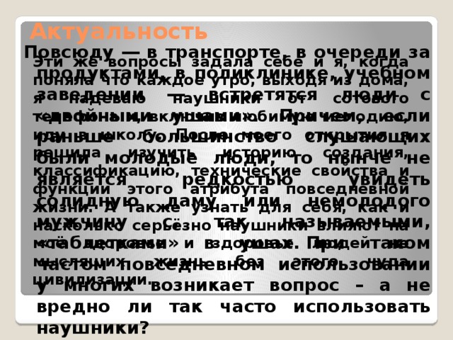 Актуальность Повсюду ― в транспорте, в очереди за продуктами, в поликлинике, учебном заведении ― встретятся люди с «двойными ушами». Причем, если раньше большинство слушающих были молодые люди, то нынче не является редкостью увидеть солидную даму или немолодого мужчину с, так называемыми, «таблетками» в ушах. При таком частом повседневном использовании у многих возникает вопрос – а не вредно ли так часто использовать наушники? Эти же вопросы задала себе и я, когда поняла что каждое утро, выходя из дома, я надеваю наушники от сотового телефона и, включив любимую мелодию, иду в школу. После моего открытия я решила изучить историю создания, классификацию, технические свойства и функции этого атрибута повседневной жизни. А также узнать для себя, как и насколько серьёзно наушники влияют на моё здоровье и здоровье людей не мыслящих жизнь без этого чуда цивилизации. 