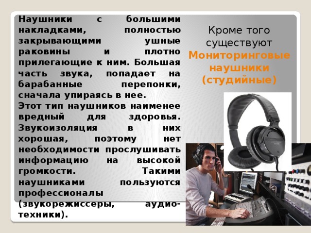 Наушники с большими накладками, полностью закрывающими ушные раковины и плотно прилегающие к ним. Большая часть звука, попадает на барабанные перепонки, сначала упираясь в нее. Этот тип наушников наименее вредный для здоровья. Звукоизоляция в них хорошая, поэтому нет необходимости прослушивать информацию на высокой громкости. Такими наушниками пользуются профессионалы (звукорежиссеры, аудио-техники). Кроме того существуют Мониторинговые наушники (студийные) 