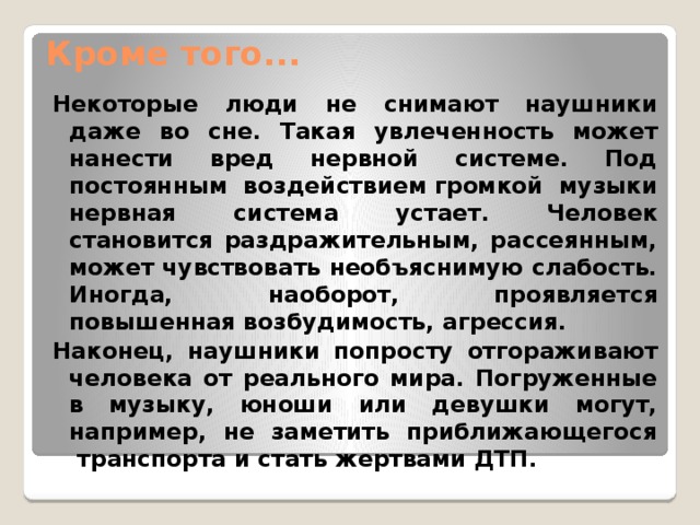 Кроме того...   Некоторые люди не снимают наушники даже во сне. Такая увлеченность может нанести вред нервной системе. Под постоянным воздействием громкой музыки нервная система устает. Человек становится раздражительным, рассеянным, может чувствовать необъяснимую слабость. Иногда, наоборот, проявляется повышенная возбудимость, агрессия. Наконец, наушники попросту отгораживают человека от реального мира. Погруженные в музыку, юноши или девушки могут, например, не заметить приближающегося  транспорта и стать жертвами ДТП. 