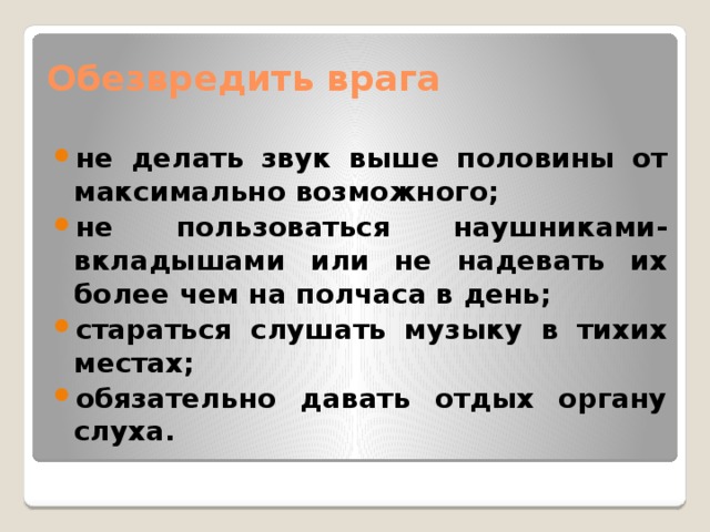 Обезвредить врага   не делать звук выше половины от максимально возможного; не пользоваться наушниками-вкладышами или не надевать их более чем на полчаса в день; стараться слушать музыку в тихих местах; обязательно давать отдых органу слуха. 