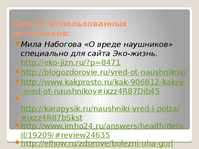 Список использованных источников: Мила Набогова «О вреде наушников» специально для сайта Эко-жизнь.  http://eko-jizn.ru/?p=8471 http://blogozdorovie.ru/vred-ot-naushnikov/ http://www.kakprosto.ru/kak-906812-kakoy-vred-ot-naushnikov#ixzz4R87Dib45   http://karapysik.ru/naushniki-vred-i-polza/#ixzz4R87bSkst http://www.imho24.ru/answers/health/detail/19209/#review24635 http://elhow.ru/zdorove/bolezni-uha-gorla-i-nosa/uho/vredny-li-naushniki?utm_source=users&utm_medium=ct&utm_campaign=ct 