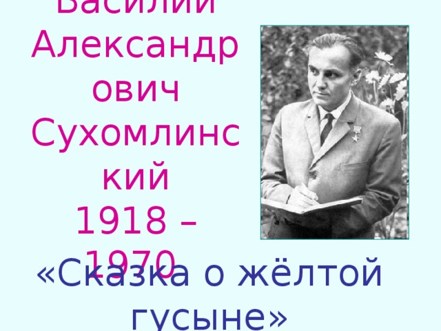 Василий Александрович Сухомлинский  1918 – 1970 «Сказка о жёлтой гусыне» 