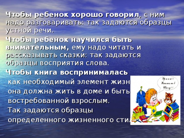 Чтобы ребенок хорошо говорил , с ним надо разговаривать: так задаются образцы устной речи. Чтобы ребенок научился быть внимательным, ему надо читать и рассказывать сказки: так задаются образцы восприятия слова. Чтобы книга воспринималась  как необходимый элемент жизни,  она должна жить в доме и быть  востребованной взрослым.  Так задаются образцы  определенного жизненного стиля. 