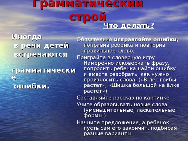 Грамматический строй Что делать?  Обязательно исправляйте ошибки, поправив ребенка и повторив правильное слово. Поиграйте в словесную игру. Намеренно исковеркать фразу, попросить ребенка найти ошибку и вместе разобрать, как нужно произносить слова. («В лес грибы растёт», «Шишка большой на ёлке растёт») Составляйте рассказ по картинке. Учите образовывать новые слова (уменьшительные, ласкательные формы ). Начните предложение, а ребенок пусть сам его закончит, подбирая разные варианты. Иногда  в речи детей  встречаются  грамматические  ошибки. 