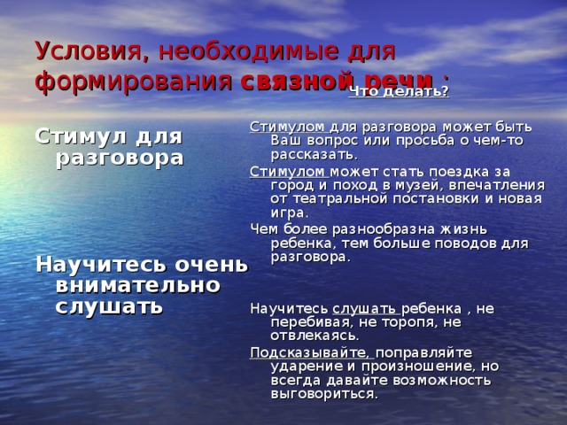 Условия, необходимые для формирования связной речи : Что делать?  Стимулом для разговора может быть Ваш вопрос или просьба о чем-то рассказать. Стимулом может стать поездка за город и поход в музей, впечатления от театральной постановки и новая игра. Чем более разнообразна жизнь ребенка, тем больше поводов для разговора. Научитесь слушать ребенка , не перебивая, не торопя, не отвлекаясь. Подсказывайте, поправляйте ударение и произношение, но всегда давайте возможность выговориться. Стимул для разговора    Научитесь очень внимательно слушать 