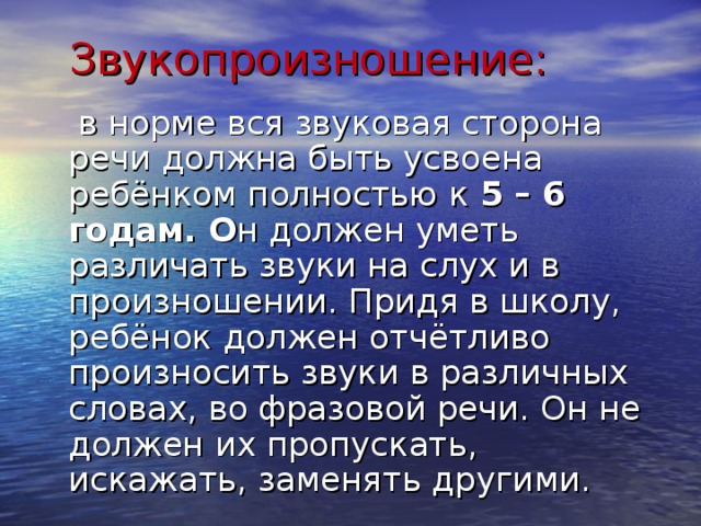  Звукопроизношение:   в норме вся звуковая сторона речи должна быть усвоена ребёнком полностью  к 5 – 6 годам. О н должен уметь различать звуки на слух и в произношении. Придя в школу, ребёнок должен отчётливо произносить звуки в различных словах, во фразовой речи. Он не должен их пропускать, искажать, заменять другими. 