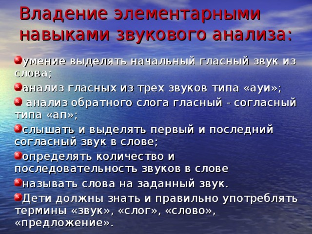 Владение элементарными навыками звукового анализа: умение выделять начальный гласный звук из слова; анализ гласных из трех звуков типа «ауи»;  анализ обратного слога гласный - согласный типа «ап»; слышать и выделять первый и последний согласный звук в слове; определять количество и последовательность звуков в слове называть слова на заданный звук. Дети должны знать и правильно употреблять термины «звук», «слог», «слово», «предложение». 