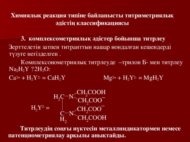 Химиялық реакция типіне байланысты титриметриялық әдістің классификациясы   3. комплексометриялық әдістер бойынша титрлеу  Зерттелетін затпен титранттын нашар иондалған кешендерді түзуге негізделген .   Комплексонометриялық титрлеуде –трилон Б- мен титрлеу Na 2 H 2 Y · 2H 2 O :   Са 2+ + Н 2 Y 2- = CaH 2 Y Mg 2+ + Н 2 Y 2- = MgH 2 Y Н 2 Y 2- =   Титрлеудің соңғы нүктесін металлиндикатормен немесе патенциометриялау арқылы анықтайды . 