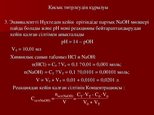 Қисық титрлеудің құрылуы 3. Эквивалентті Нүктеден кейін ерітіндіде партық NaOH мөлшері пайда болады  және рН мәні реакцияны бейтараптандырудан кейін қалған сілтімен анықталады рН = 14 – рОН   V T = 10,01  мл  Химиялық санын табамыз HCl и NaOH : n(HCl) = C 0  · V 0 = 0,1 · 0,01 = 0,001 моль; n(NaOH) = C T  · V T = 0,1 · 0,0 101 = 0,0 0101  моль; V = V 0 + V T = 0,01 + 0,0 101 = 0,0 201  л   Реакциядан кейін қалған сілтінің Концентрациясы : 