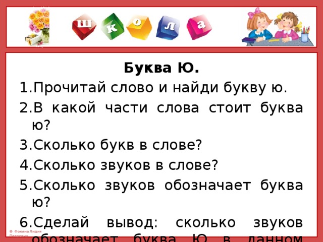 Буква Ю. 1.Прочитай слово и найди букву ю. 2.В какой части слова стоит буква ю? 3.Сколько букв в слове? 4.Сколько звуков в слове? 5.Сколько звуков обозначает буква ю? 6.Сделай вывод: сколько звуков обозначает буква Ю в данном слове и почему. 