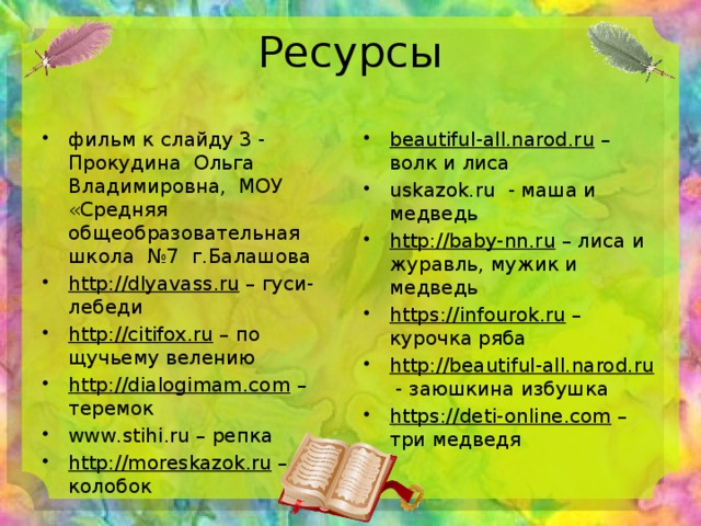 Ресурсы фильм к слайду 3 - Прокудина Ольга Владимировна, МОУ «Средняя общеобразовательная школа №7 г.Балашова http://dlyavass.ru – гуси-лебеди http://citifox.ru – по щучьему велению http://dialogimam.com – теремок www.stihi.ru – репка http://moreskazok.ru – колобок beautiful-all.narod.ru – волк и лиса uskazok.ru - маша и медведь http://baby-nn.ru – лиса и журавль, мужик и медведь https://infourok.ru – курочка ряба http://beautiful-all.narod.ru - заюшкина избушка https://deti-online.com – три медведя 