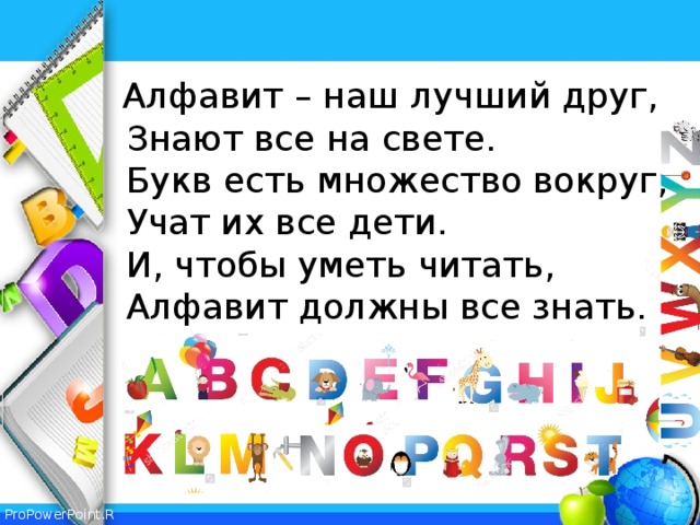 Алфавит – наш лучший друг,   Знают все на свете.   Букв есть множество вокруг,   Учат их все дети.   И, чтобы уметь читать,  Алфавит должны все знать. 