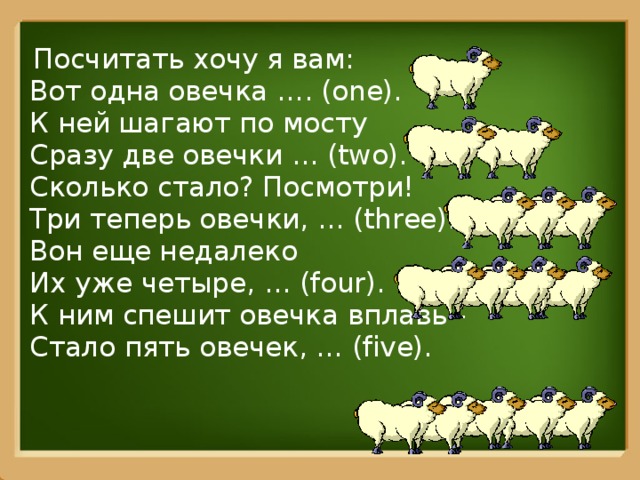 Посчитать хочу я вам:  Вот одна овечка …. (one).  К ней шагают по мосту   Сразу две овечки … (two).  Сколько стало? Посмотри!   Три теперь овечки, … (three).  Вон еще недалеко  Их уже четыре, … (four).  К ним спешит овечка вплавь -   Стало пять овечек, … (five).