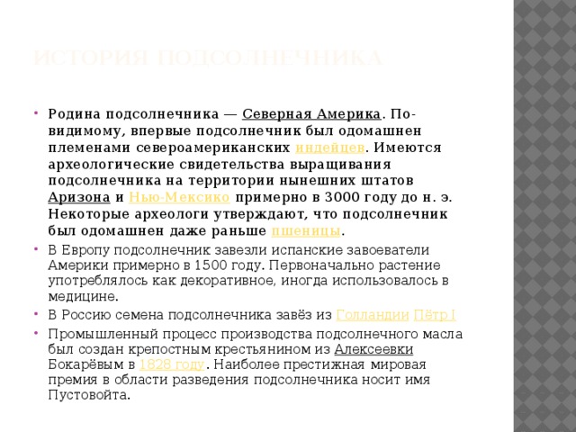  История подсолнечника   Родина подсолнечника — Северная Америка . По-видимому, впервые подсолнечник был одомашнен племенами североамериканских индейцев . Имеются археологические свидетельства выращивания подсолнечника на территории нынешних штатов Аризона и Нью-Мексико примерно в 3000 году до н. э. Некоторые археологи утверждают, что подсолнечник был одомашнен даже раньше пшеницы . В Европу подсолнечник завезли испанские завоеватели Америки примерно в 1500 году. Первоначально растение употреблялось как декоративное, иногда использовалось в медицине. В Россию семена подсолнечника завёз из Голландии  Пётр I Промышленный процесс производства подсолнечного масла был создан крепостным крестьянином из Алексеевки Бокарёвым в 1828 году . Наиболее престижная мировая премия в области разведения подсолнечника носит имя Пустовойта. 