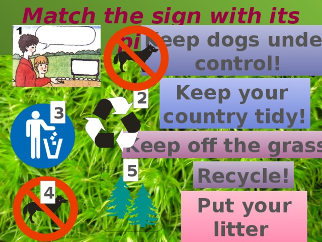 Match the sign with its picture Keep dogs under control! Keep your country tidy! 2 3 Keep off the grass! 5 Recycle! 4 Put your litter in the bin! 3 