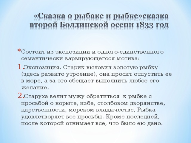 Состоит из экспозиции и одного-единственного семантически варьирующегося мотива: Экспозиция. Старик выловил золотую рыбку (здесь развито утроение), она просит отпустить ее в море, а за это обещает выполнить любое его желание. Старуха велит мужу обратиться к рыбке с просьбой о корыте, избе, столбовом дворянстве, царственности, морском владычестве, Рыбка удовлетворяет все просьбы. Кроме последней, после которой отнимает все, что было ею дано. 