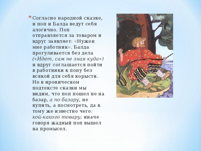 Согласно народной сказке, и поп и Балда ведут себя алогично. Поп отправляется за товаром и вдруг заявляет: «Нужен мне работник». Балда прогуливается без дела («Идет, сам не зная куда») и вдруг соглашается пойти в работники к попу без всякой для себя корысти. Но в ироническом подтексте сказки мы видим, что поп пошел не на базар, а по базару , не купить, а посмотреть, да к тому же известно чего: кой-какого товару ; иначе говоря жадный поп вышел на промысел. 