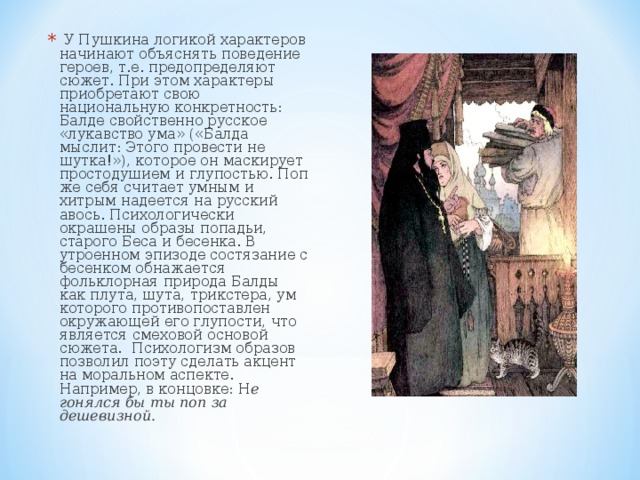  У Пушкина логикой характеров начинают объяснять поведение героев, т.е. предопределяют сюжет. При этом характеры приобретают свою национальную конкретность: Балде свойственно русское «лукавство ума» («Балда мыслит: Этого провести не шутка!»), которое он маскирует простодушием и глупостью. Поп же себя считает умным и хитрым надеется на русский авось. Психологически окрашены образы попадьи, старого Беса и бесенка. В утроенном эпизоде состязание с бесенком обнажается фольклорная природа Балды как плута, шута, трикстера, ум которого противопоставлен окружающей его глупости, что является смеховой основой сюжета. Психологизм образов позволил поэту сделать акцент на моральном аспекте. Например, в концовке: Н е гонялся бы ты поп за дешевизной. 