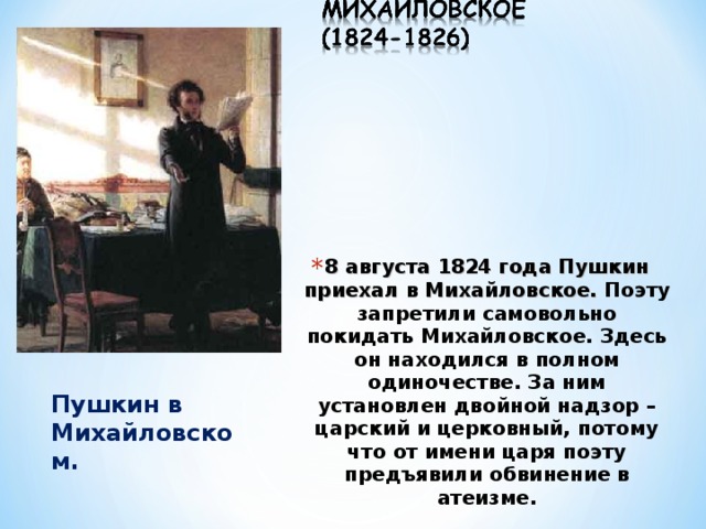 8 августа 1824 года Пушкин приехал в Михайловское. Поэту запретили самовольно покидать Михайловское. Здесь он находился в полном одиночестве. За ним установлен двойной надзор – царский и церковный, потому что от имени царя поэту предъявили обвинение в атеизме. Пушкин в Михайловском. 